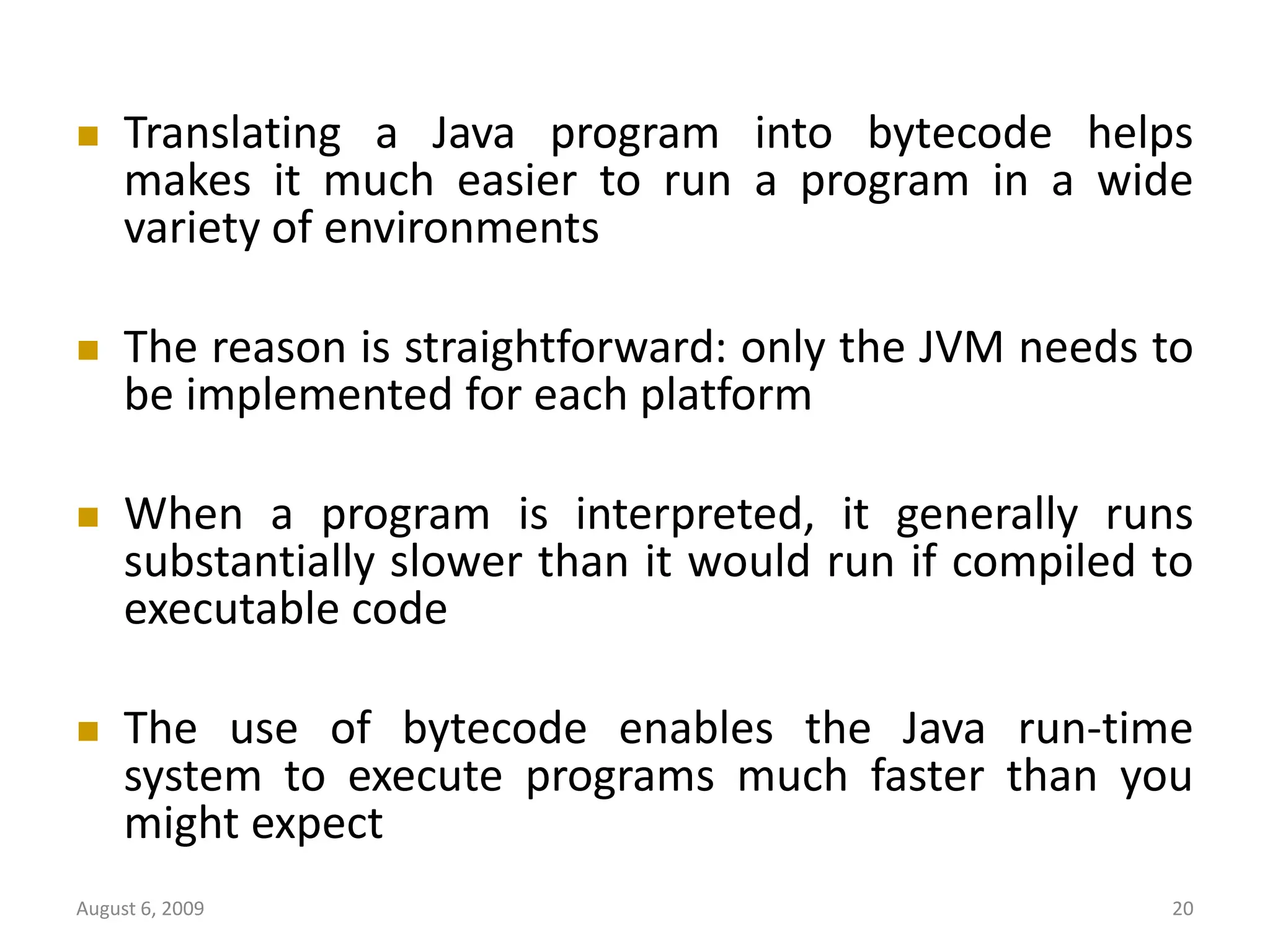 August 6, 2009 20  Translating a Java program into bytecode helps makes it much easier to run a program in a wide variety of environments  The reason is straightforward: only the JVM needs to be implemented for each platform  When a program is interpreted, it generally runs substantially slower than it would run if compiled to executable code  The use of bytecode enables the Java run-time system to execute programs much faster than you might expect 