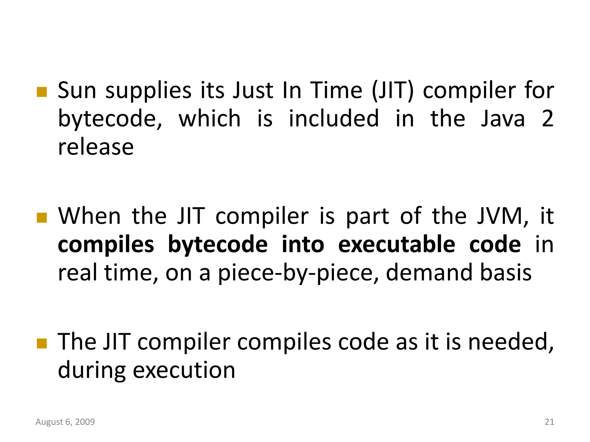 August 6, 2009 21  Sun supplies its Just In Time (JIT) compiler for bytecode, which is included in the Java 2 release  When the JIT compiler is part of the JVM, it compiles bytecode into executable code in real time, on a piece-by-piece, demand basis  The JIT compiler compiles code as it is needed, during execution 