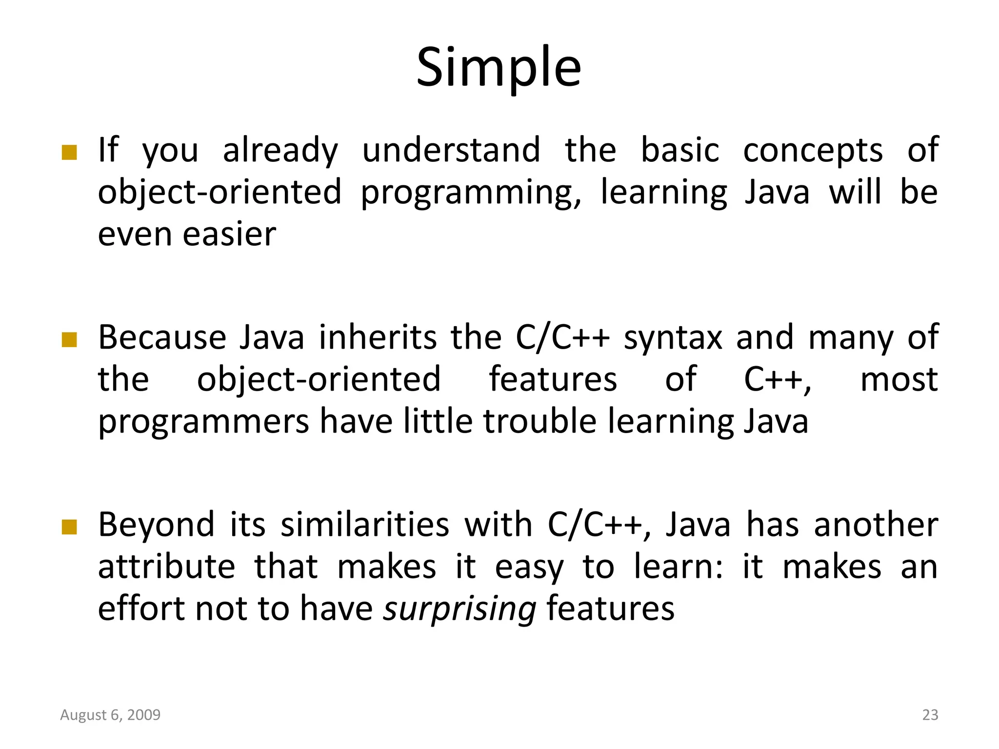 August 6, 2009 23 Simple  If you already understand the basic concepts of object-oriented programming, learning Java will be even easier  Because Java inherits the C/C++ syntax and many of the object-oriented features of C++, most programmers have little trouble learning Java  Beyond its similarities with C/C++, Java has another attribute that makes it easy to learn: it makes an effort not to have surprising features 