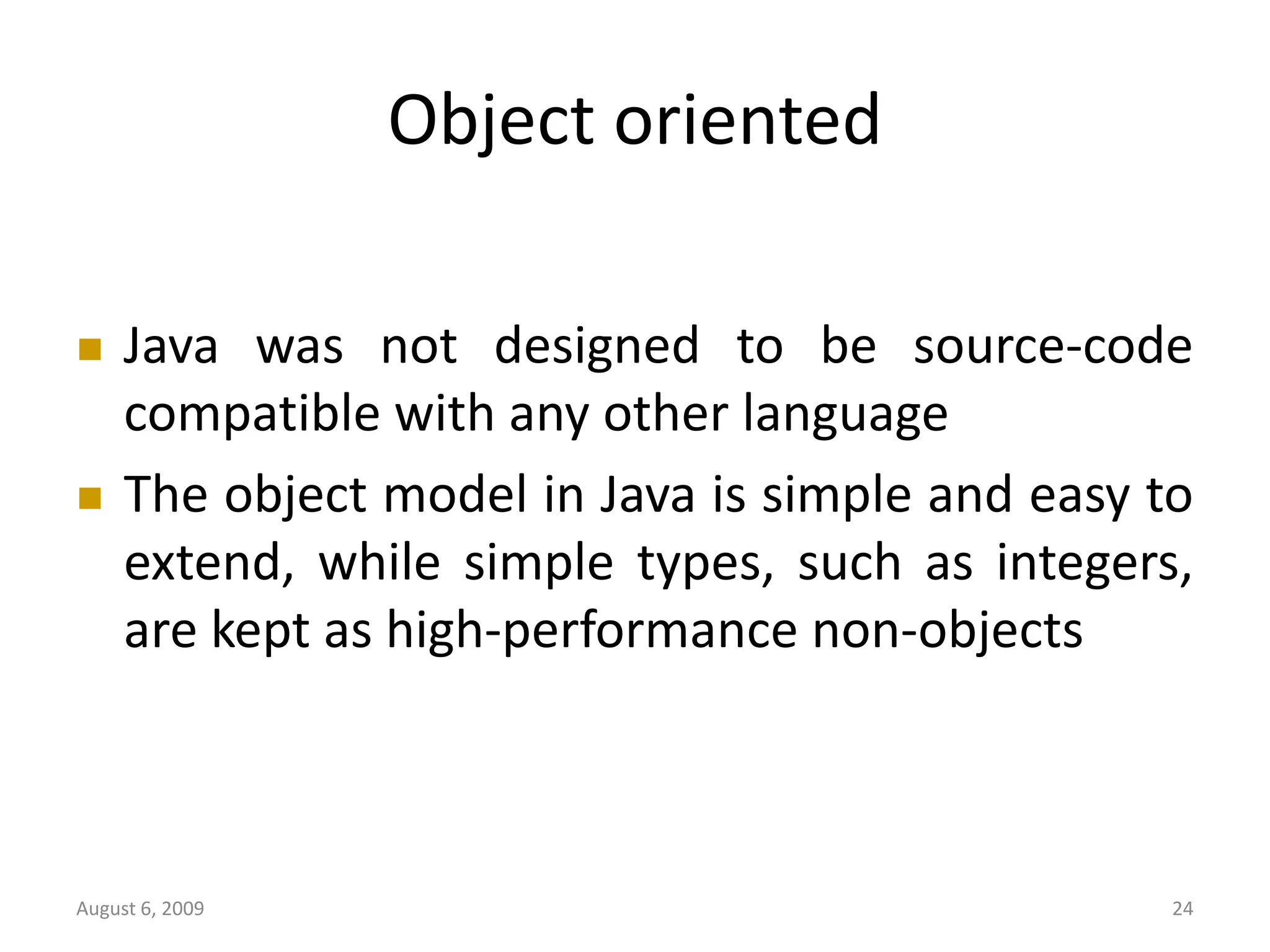 August 6, 2009 24 Object oriented  Java was not designed to be source-code compatible with any other language  The object model in Java is simple and easy to extend, while simple types, such as integers, are kept as high-performance non-objects 