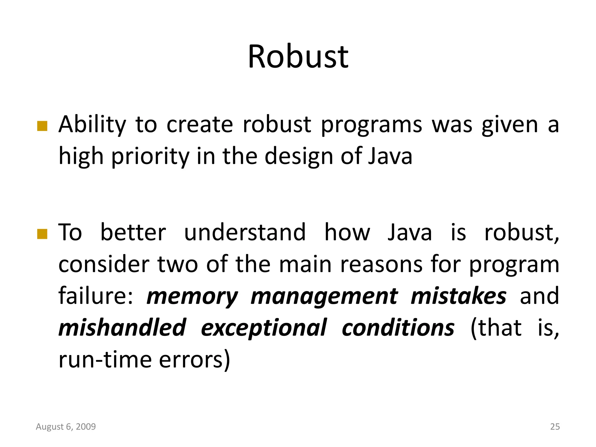 August 6, 2009 25 Robust  Ability to create robust programs was given a high priority in the design of Java  To better understand how Java is robust, consider two of the main reasons for program failure: memory management mistakes and mishandled exceptional conditions (that is, run-time errors) 