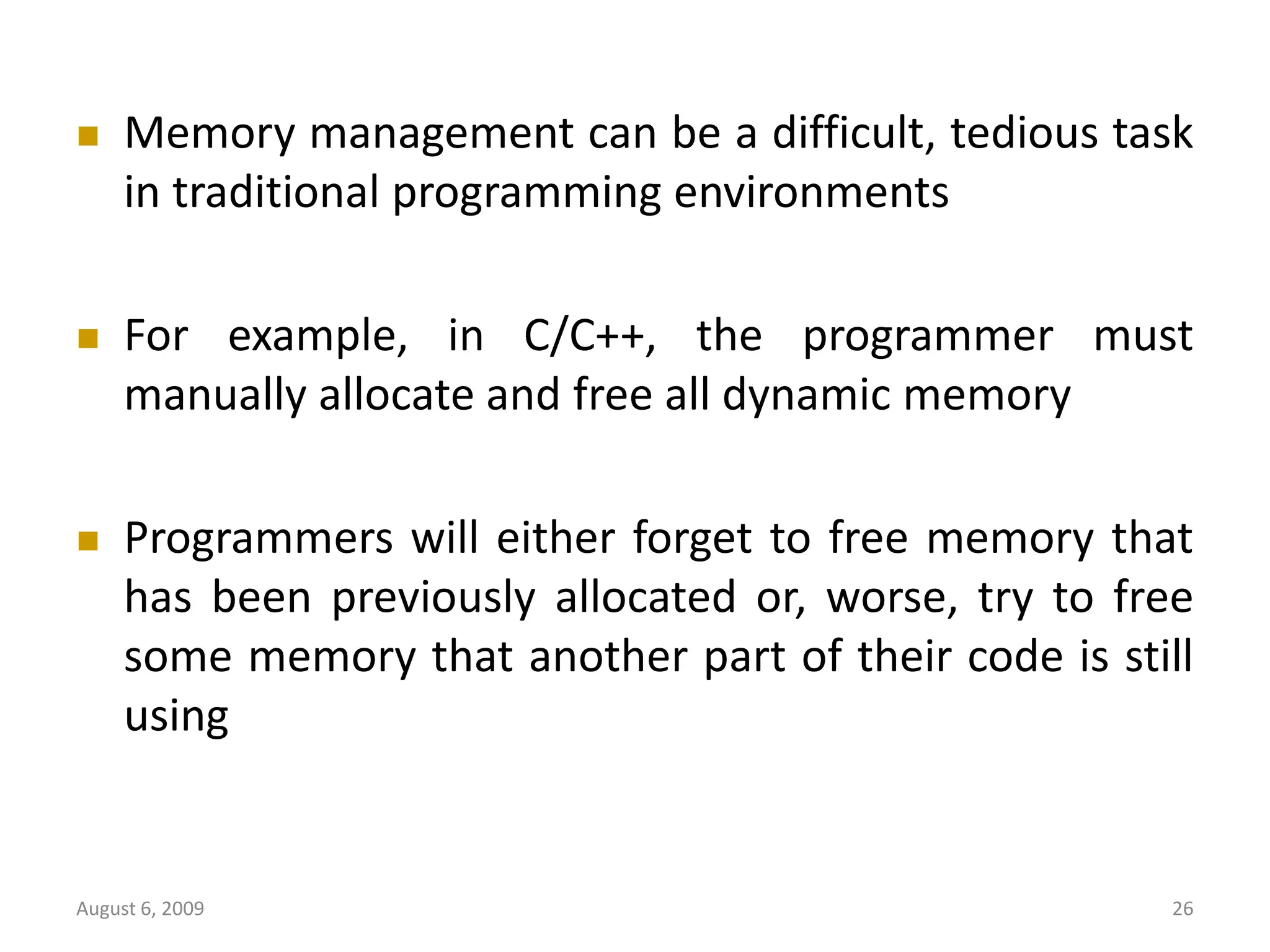 August 6, 2009 26  Memory management can be a difficult, tedious task in traditional programming environments  For example, in C/C++, the programmer must manually allocate and free all dynamic memory  Programmers will either forget to free memory that has been previously allocated or, worse, try to free some memory that another part of their code is still using 