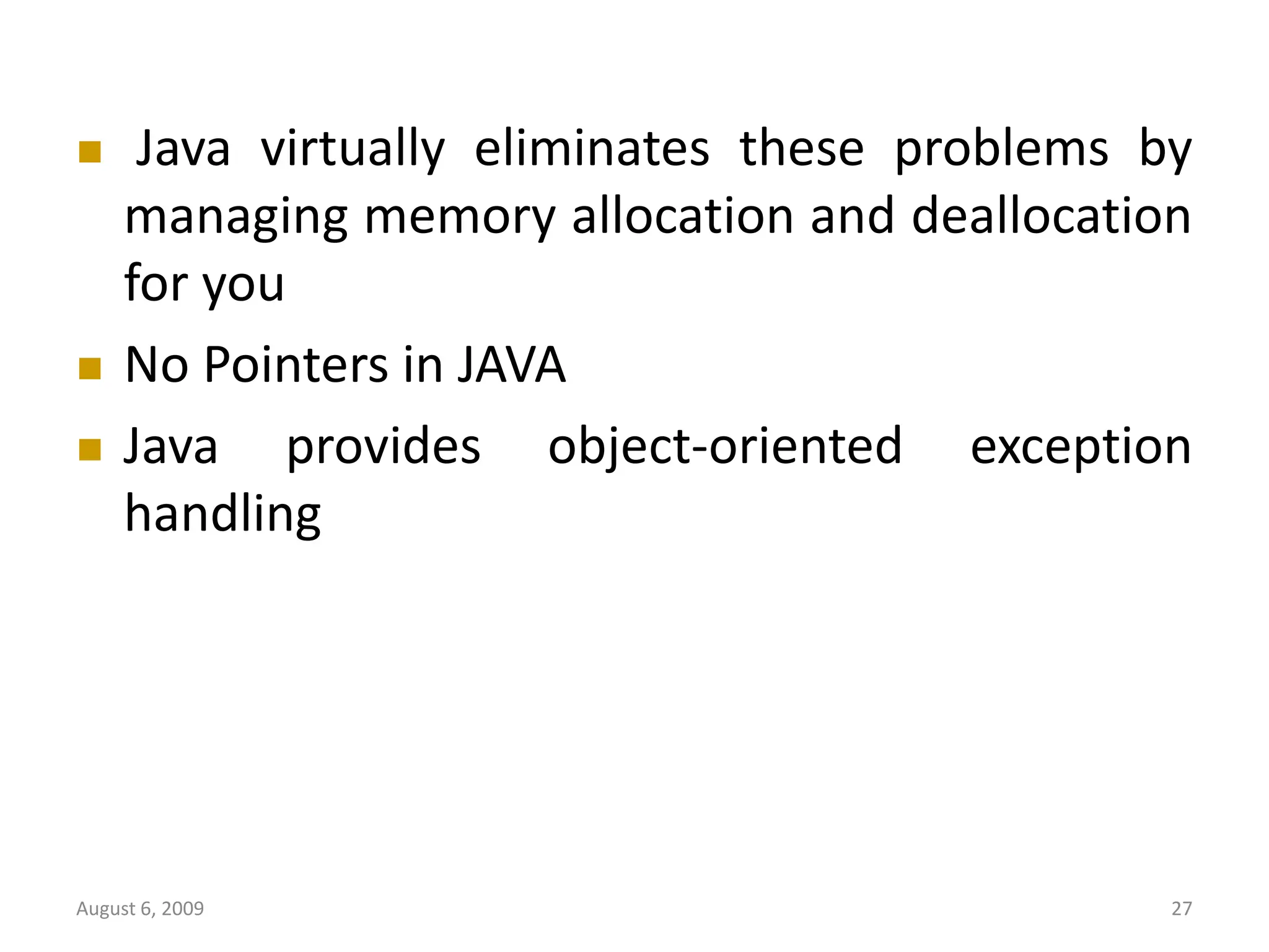 August 6, 2009 27  Java virtually eliminates these problems by managing memory allocation and deallocation for you  No Pointers in JAVA  Java provides object-oriented exception handling 