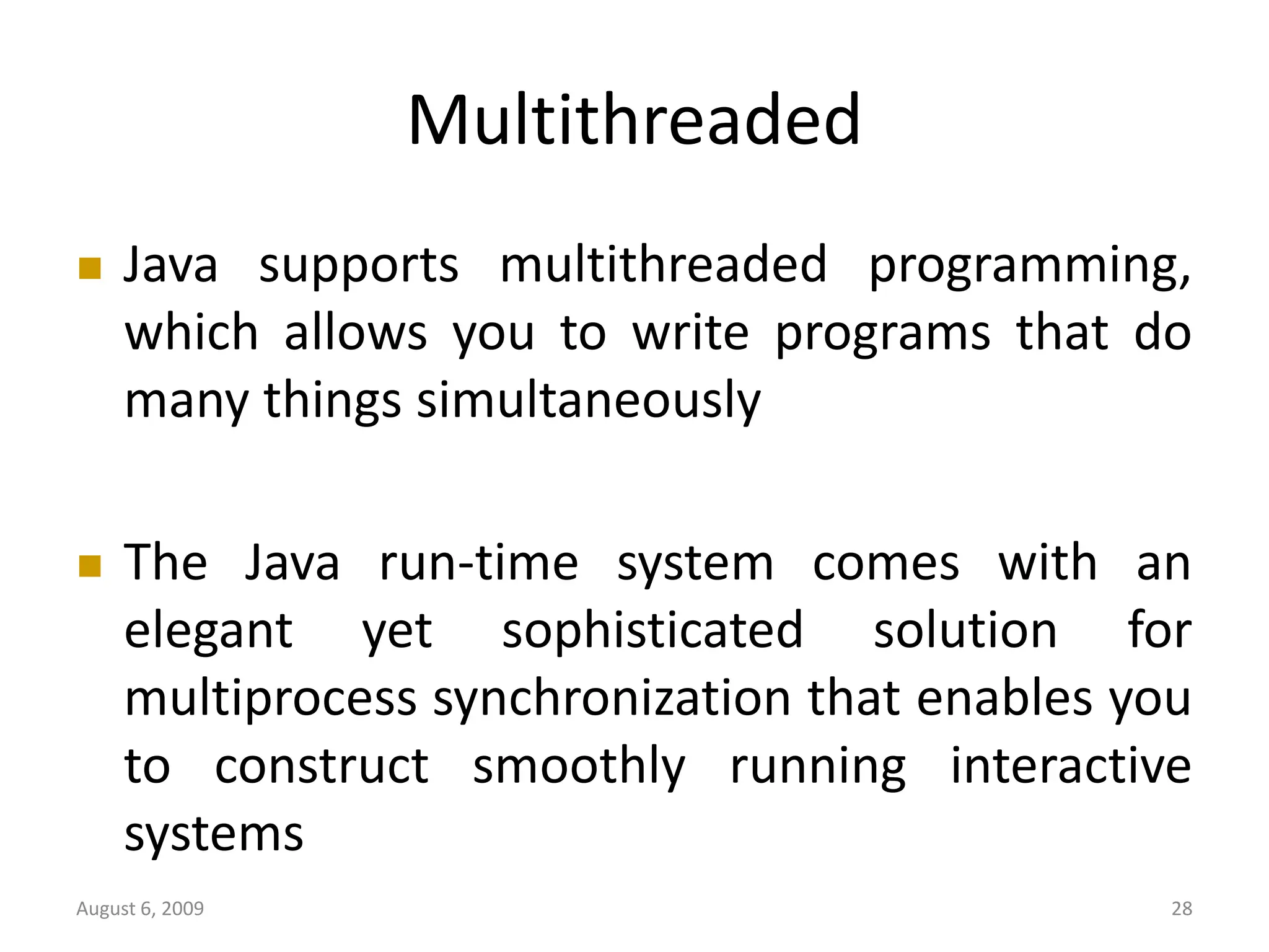 August 6, 2009 28 Multithreaded  Java supports multithreaded programming, which allows you to write programs that do many things simultaneously  The Java run-time system comes with an elegant yet sophisticated solution for multiprocess synchronization that enables you to construct smoothly running interactive systems 