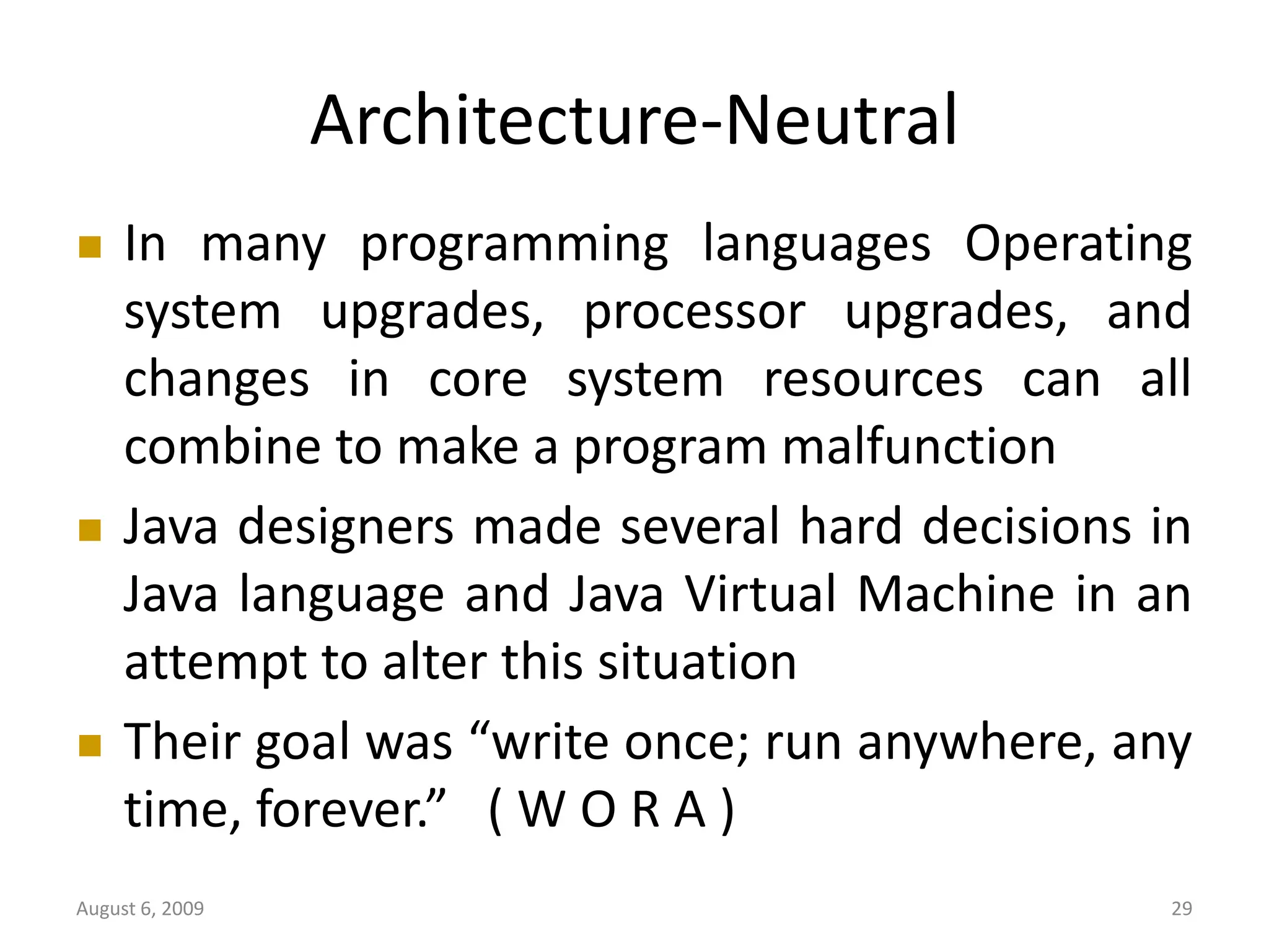 August 6, 2009 29 Architecture-Neutral  In many programming languages Operating system upgrades, processor upgrades, and changes in core system resources can all combine to make a program malfunction  Java designers made several hard decisions in Java language and Java Virtual Machine in an attempt to alter this situation  Their goal was “write once; run anywhere, any time, forever.” ( W O R A ) 