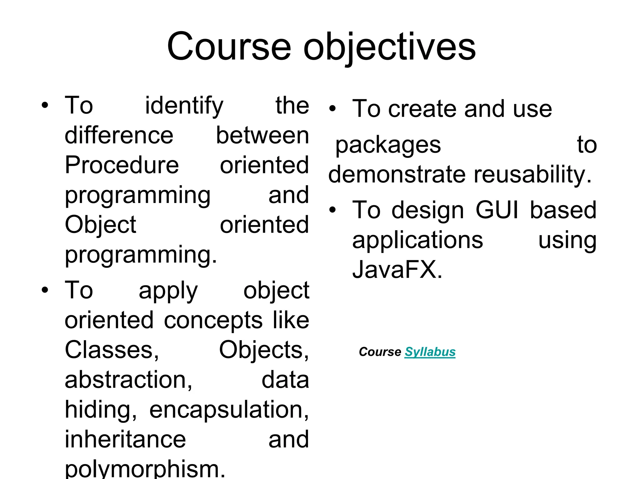 Course objectives • To identify the difference between Procedure oriented programming and Object oriented programming. • To apply object oriented concepts like Classes, Objects, abstraction, data hiding, encapsulation, inheritance and polymorphism. • To create and use packages to demonstrate reusability. • To design GUI based applications using JavaFX. Course Syllabus 