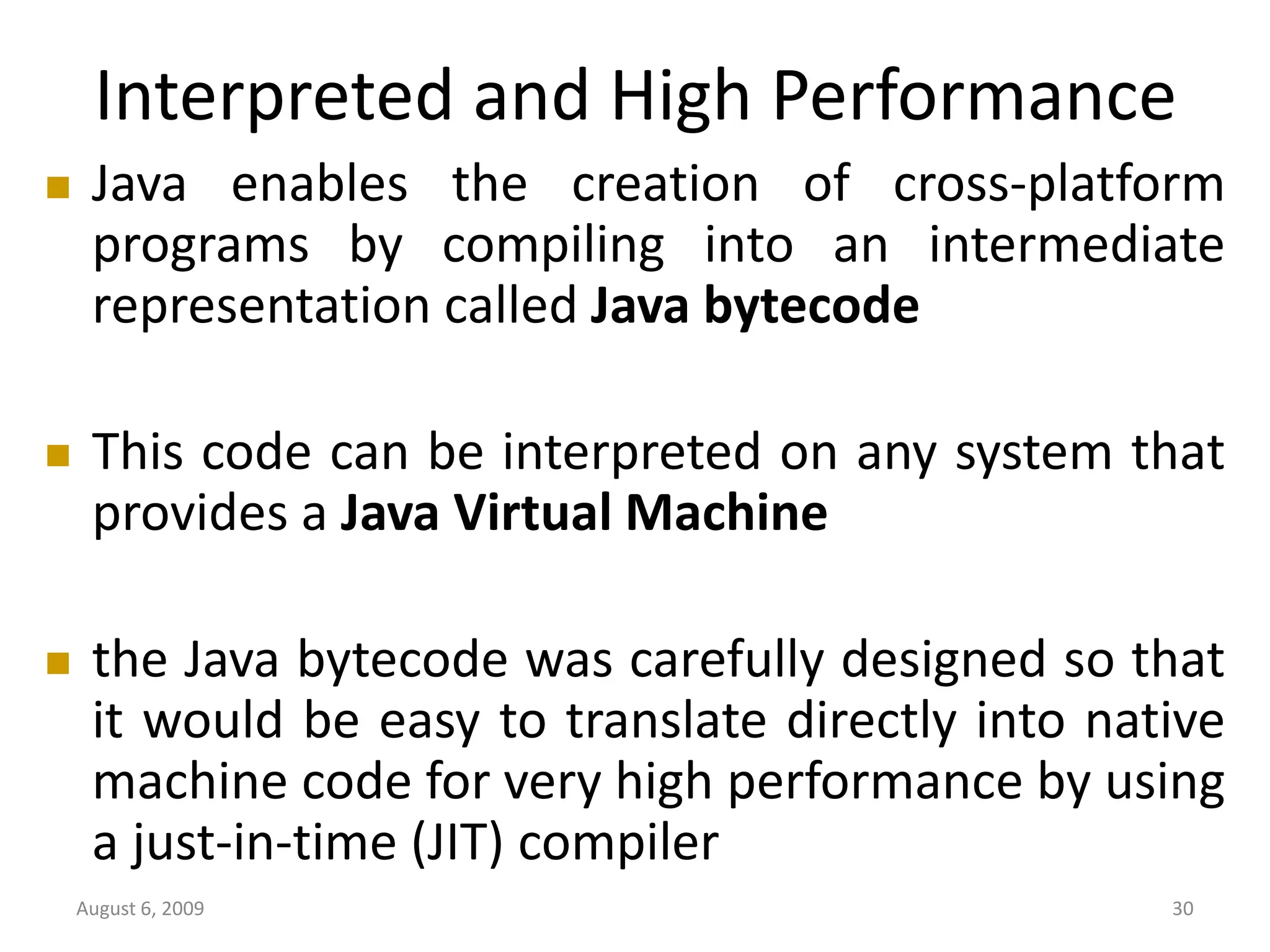 August 6, 2009 30 Interpreted and High Performance  Java enables the creation of cross-platform programs by compiling into an intermediate representation called Java bytecode  This code can be interpreted on any system that provides a Java Virtual Machine  the Java bytecode was carefully designed so that it would be easy to translate directly into native machine code for very high performance by using a just-in-time (JIT) compiler 