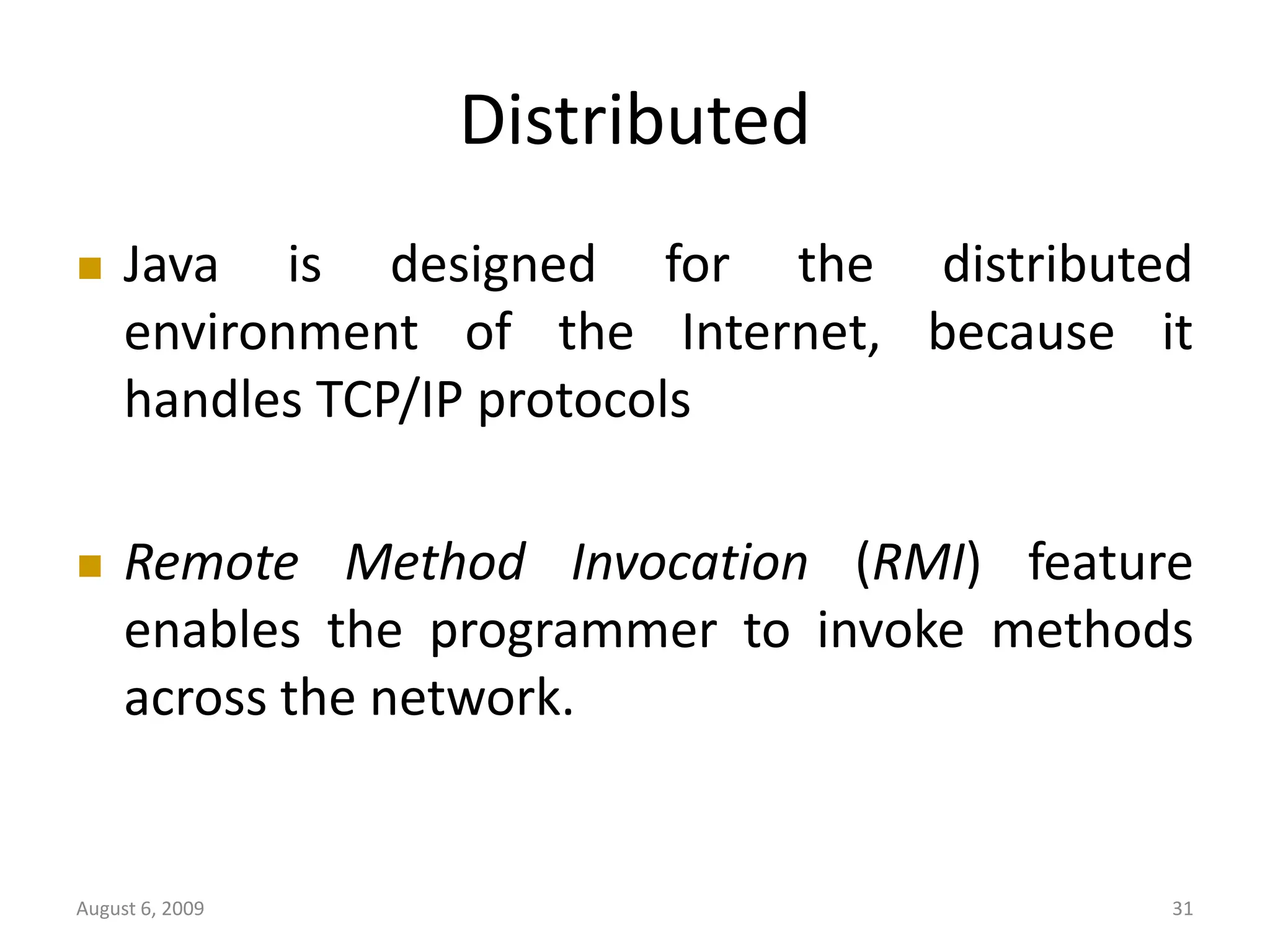 August 6, 2009 31 Distributed  Java is designed for the distributed environment of the Internet, because it handles TCP/IP protocols  Remote Method Invocation (RMI) feature enables the programmer to invoke methods across the network. 