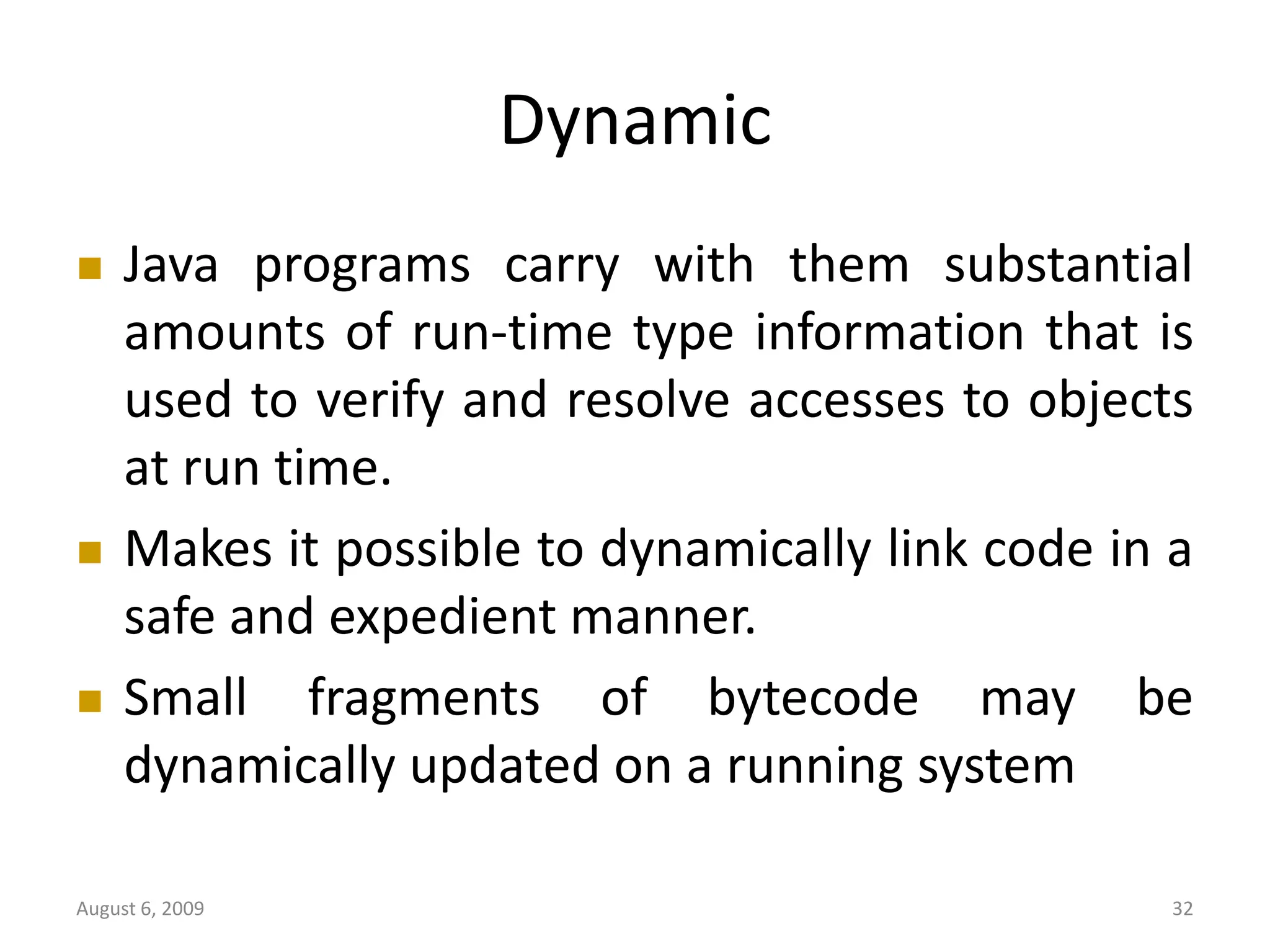August 6, 2009 32 Dynamic  Java programs carry with them substantial amounts of run-time type information that is used to verify and resolve accesses to objects at run time.  Makes it possible to dynamically link code in a safe and expedient manner.  Small fragments of bytecode may be dynamically updated on a running system 