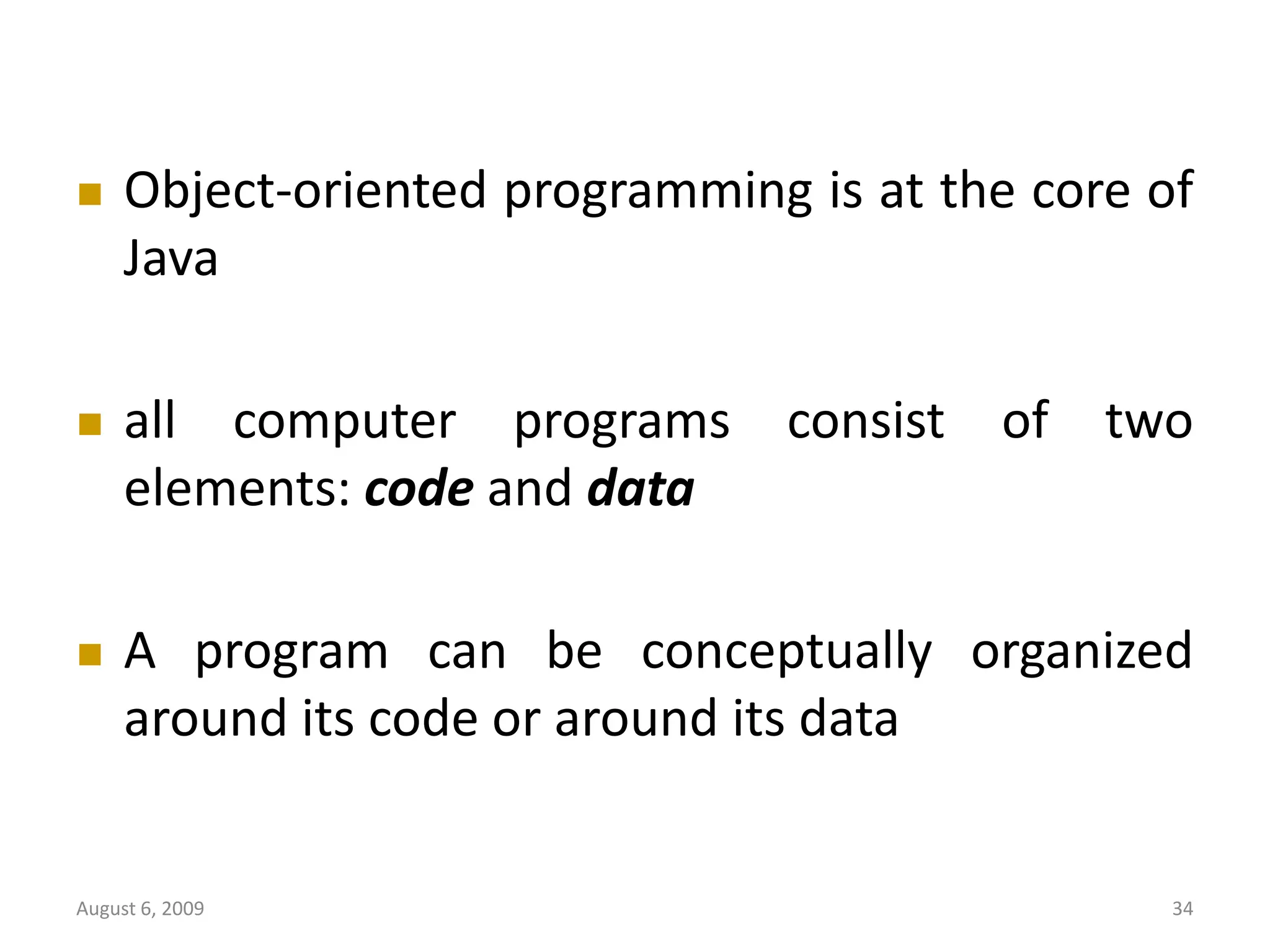 August 6, 2009 34  Object-oriented programming is at the core of Java  all computer programs consist of two elements: code and data  A program can be conceptually organized around its code or around its data 