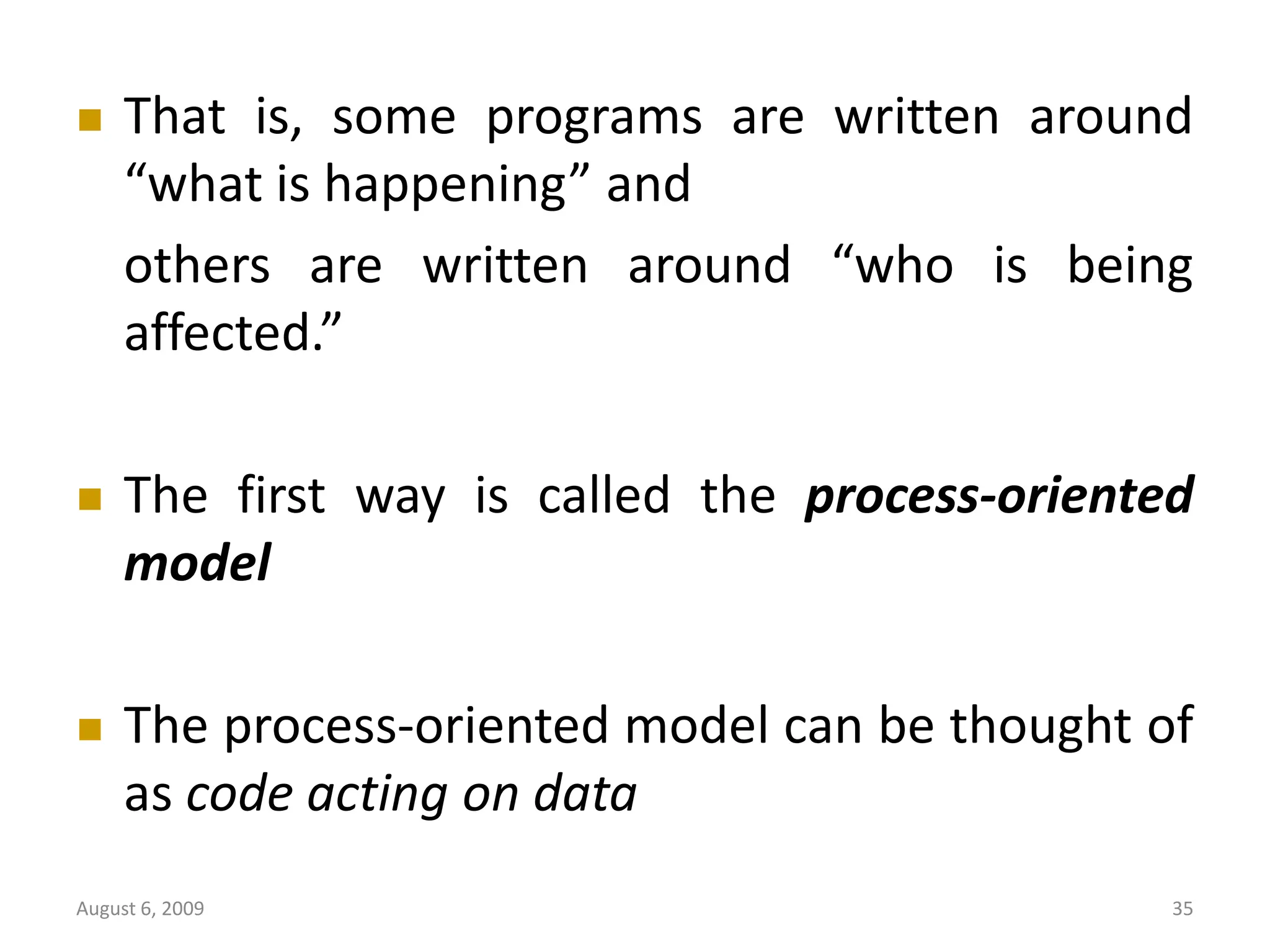 August 6, 2009 35  That is, some programs are written around “what is happening” and others are written around “who is being affected.”  The first way is called the process-oriented model  The process-oriented model can be thought of as code acting on data 