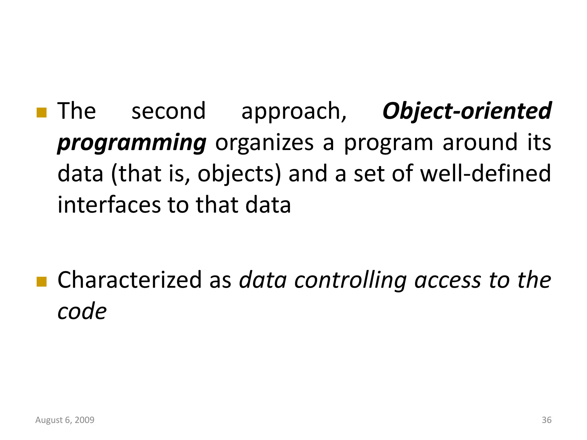 August 6, 2009 36  The second approach, Object-oriented programming organizes a program around its data (that is, objects) and a set of well-defined interfaces to that data  Characterized as data controlling access to the code 