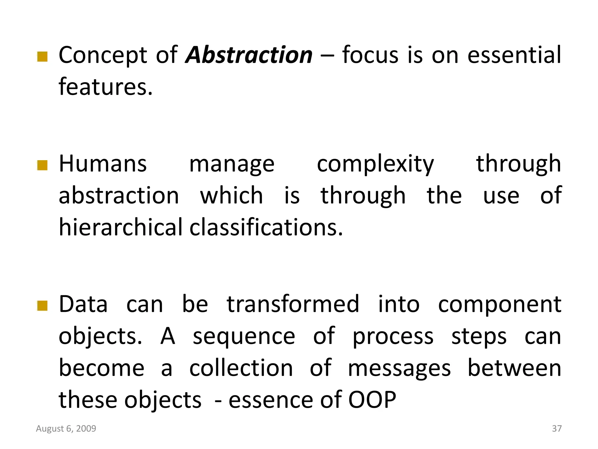 August 6, 2009 37  Concept of Abstraction – focus is on essential features.  Humans manage complexity through abstraction which is through the use of hierarchical classifications.  Data can be transformed into component objects. A sequence of process steps can become a collection of messages between these objects - essence of OOP 