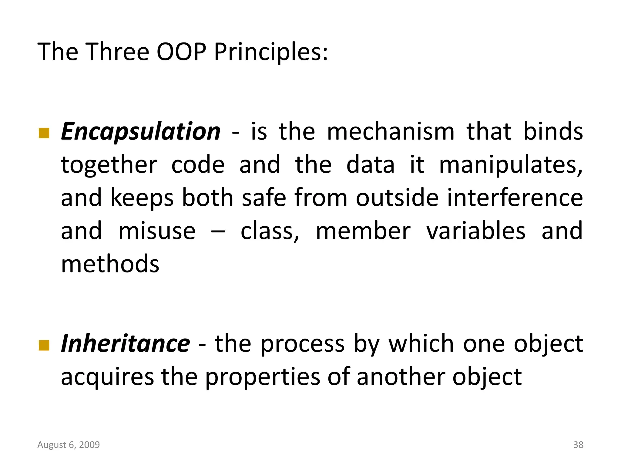 August 6, 2009 38 The Three OOP Principles:  Encapsulation - is the mechanism that binds together code and the data it manipulates, and keeps both safe from outside interference and misuse – class, member variables and methods  Inheritance - the process by which one object acquires the properties of another object 
