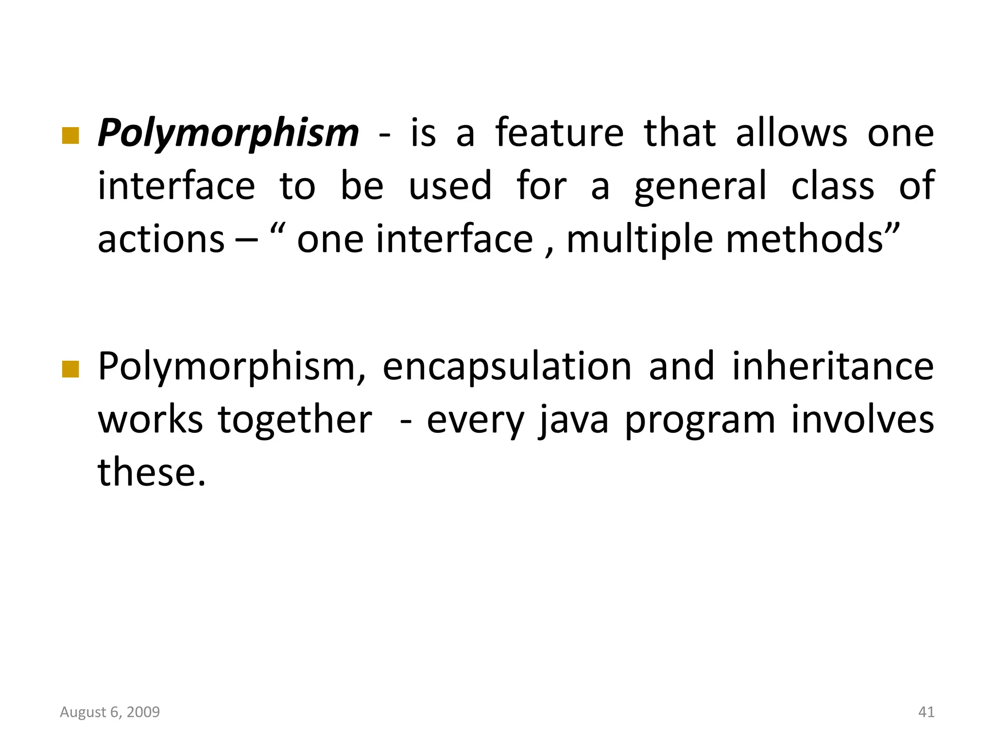 August 6, 2009 41  Polymorphism - is a feature that allows one interface to be used for a general class of actions – “ one interface , multiple methods”  Polymorphism, encapsulation and inheritance works together - every java program involves these. 