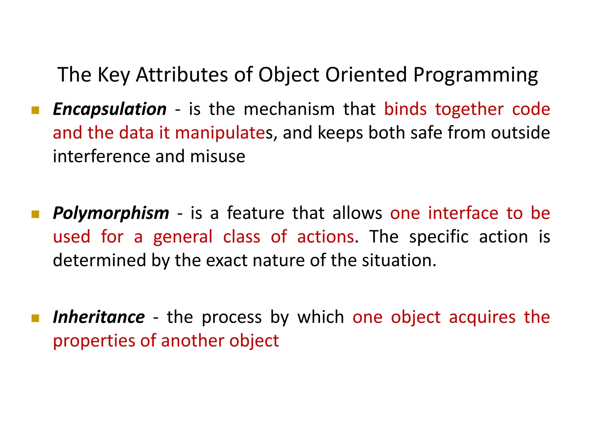 The Key Attributes of Object Oriented Programming  Encapsulation - is the mechanism that binds together code and the data it manipulates, and keeps both safe from outside interference and misuse  Polymorphism - is a feature that allows one interface to be used for a general class of actions. The specific action is determined by the exact nature of the situation.  Inheritance - the process by which one object acquires the properties of another object 