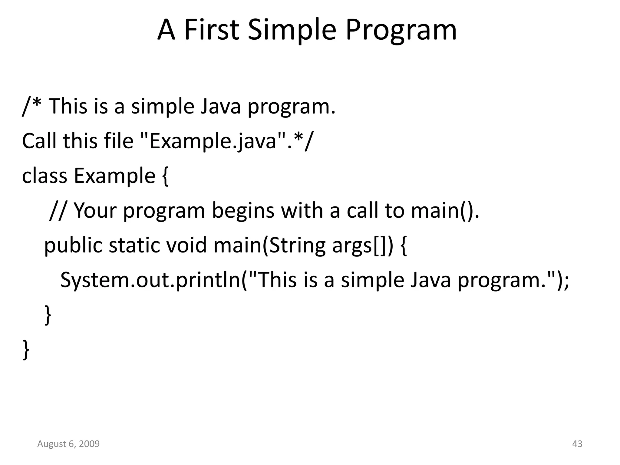 August 6, 2009 43 A First Simple Program /* This is a simple Java program. Call this file "Example.java".*/ class Example { // Your program begins with a call to main(). public static void main(String args[]) { System.out.println("This is a simple Java program."); } } 