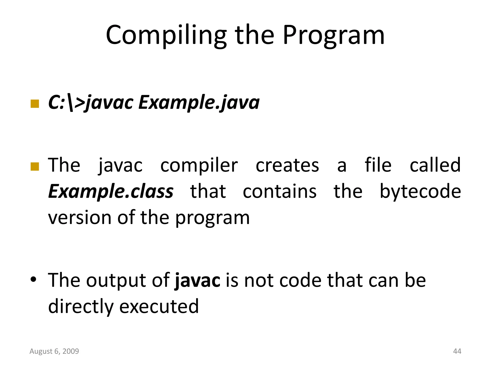 August 6, 2009 44 Compiling the Program  C:>javac Example.java  The javac compiler creates a file called Example.class that contains the bytecode version of the program • The output of javac is not code that can be directly executed 