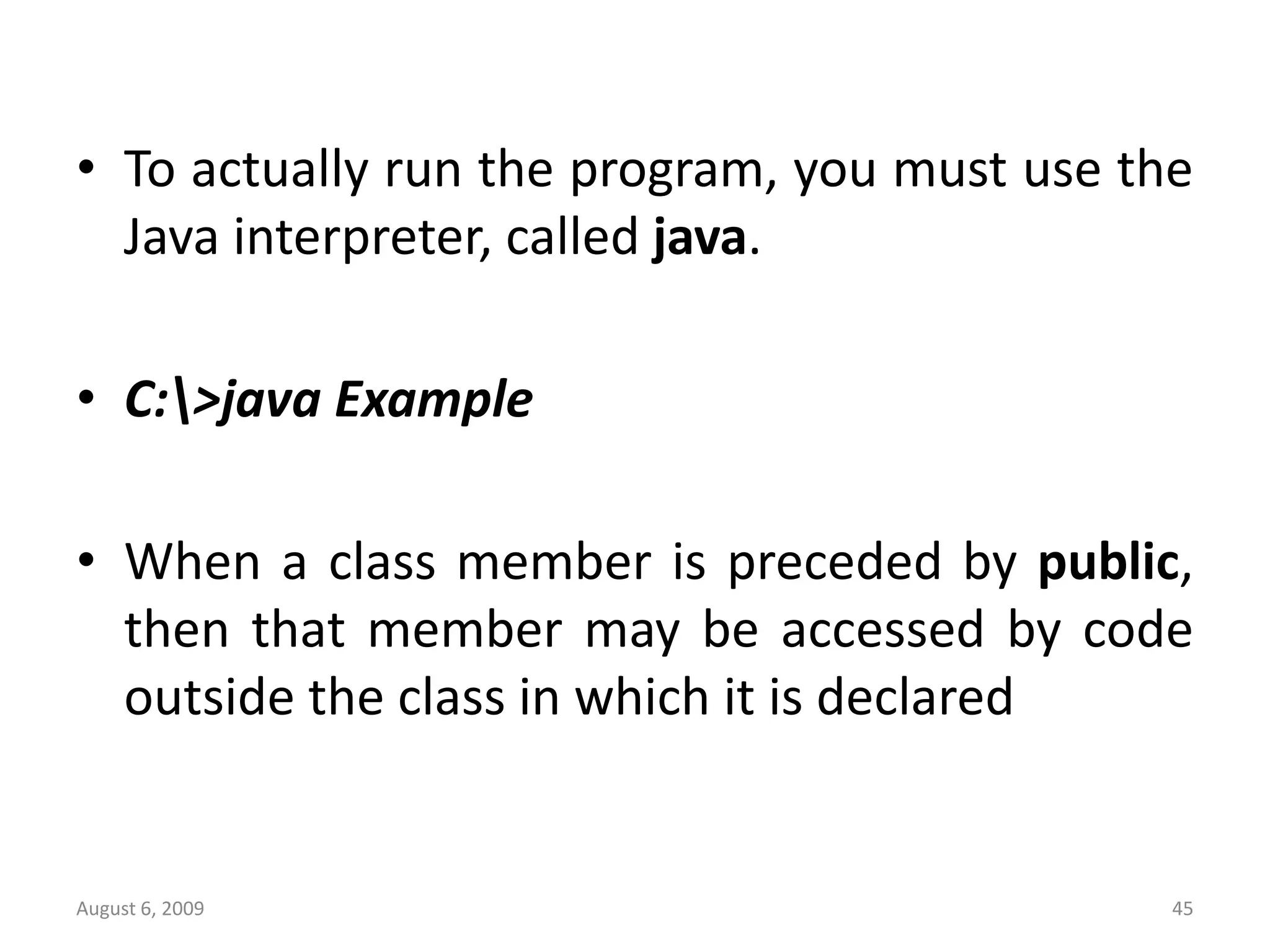 August 6, 2009 45 • To actually run the program, you must use the Java interpreter, called java. • C:>java Example • When a class member is preceded by public, then that member may be accessed by code outside the class in which it is declared 