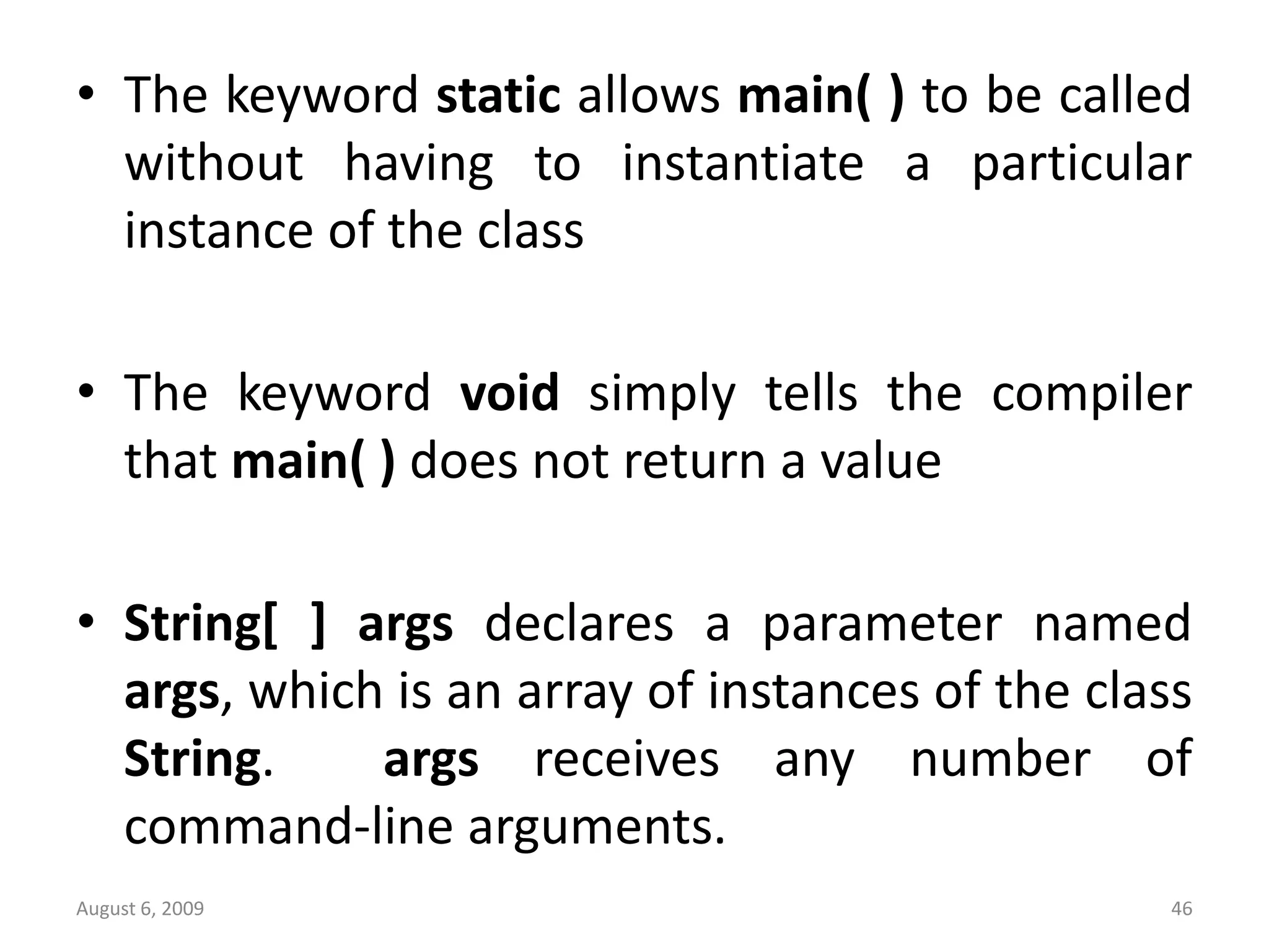 August 6, 2009 46 • The keyword static allows main( ) to be called without having to instantiate a particular instance of the class • The keyword void simply tells the compiler that main( ) does not return a value • String[ ] args declares a parameter named args, which is an array of instances of the class String. args receives any number of command-line arguments. 