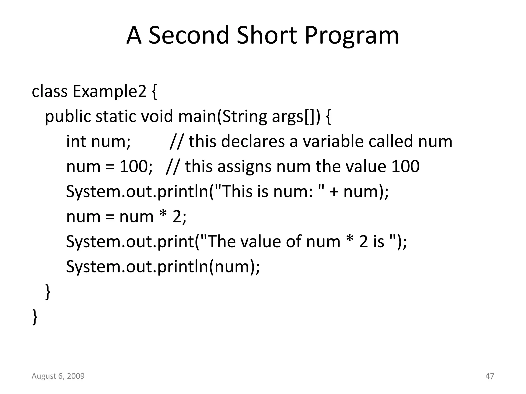 August 6, 2009 47 A Second Short Program class Example2 { public static void main(String args[]) { int num; // this declares a variable called num num = 100; // this assigns num the value 100 System.out.println("This is num: " + num); num = num * 2; System.out.print("The value of num * 2 is "); System.out.println(num); } } 