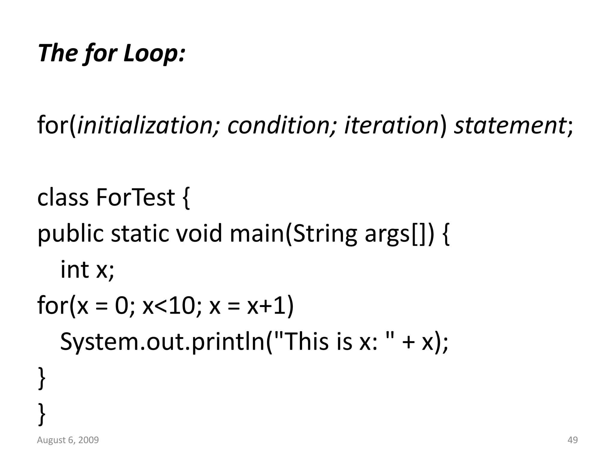August 6, 2009 49 The for Loop: for(initialization; condition; iteration) statement; class ForTest { public static void main(String args[]) { int x; for(x = 0; x<10; x = x+1) System.out.println("This is x: " + x); } } 