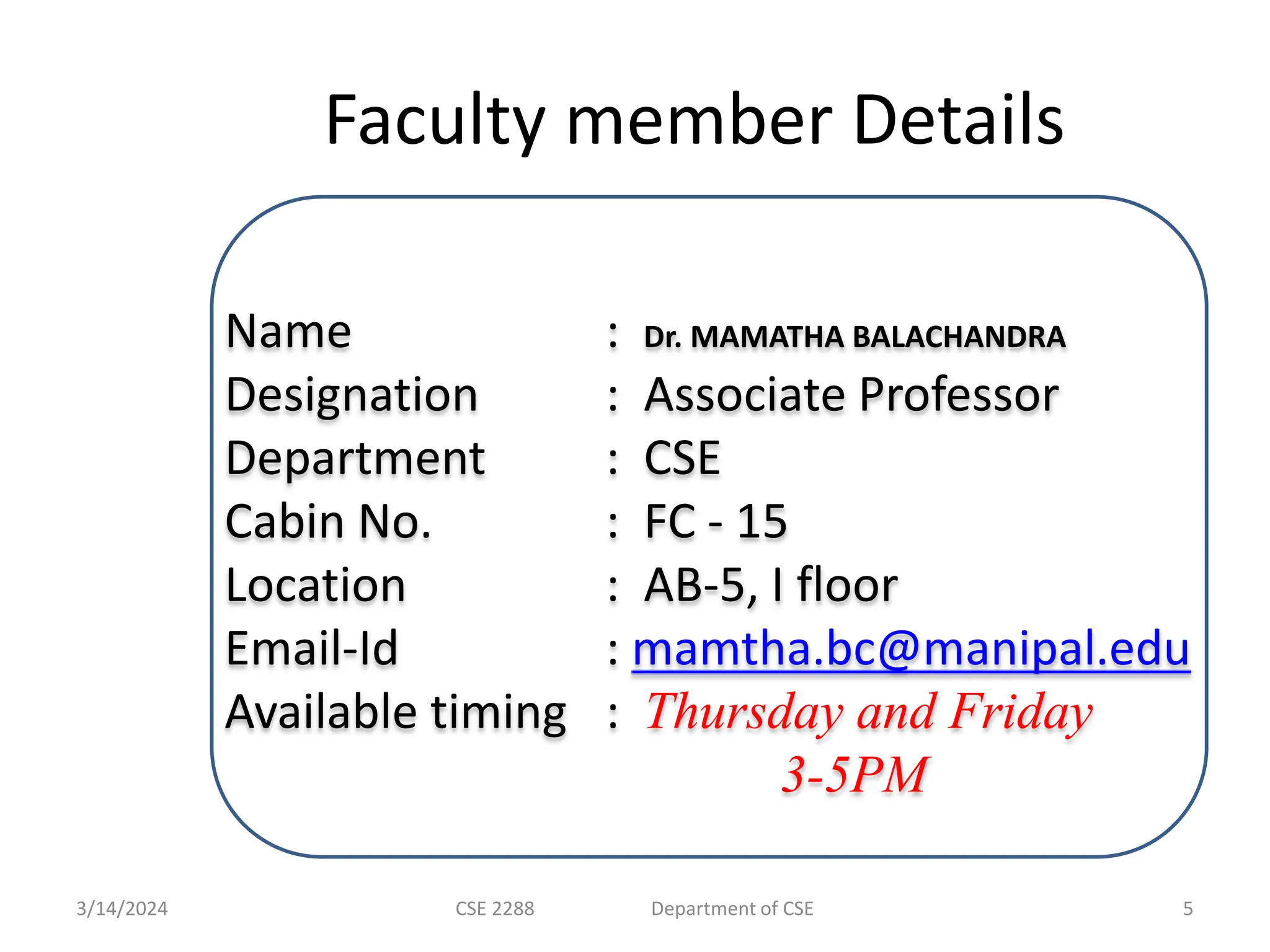 Faculty member Details Name : Dr. MAMATHA BALACHANDRA Designation : Associate Professor Department : CSE Cabin No. : FC - 15 Location : AB-5, I floor Email-Id : mamtha.bc@manipal.edu Available timing : Thursday and Friday 3-5PM 3/14/2024 CSE 2288 Department of CSE 5 