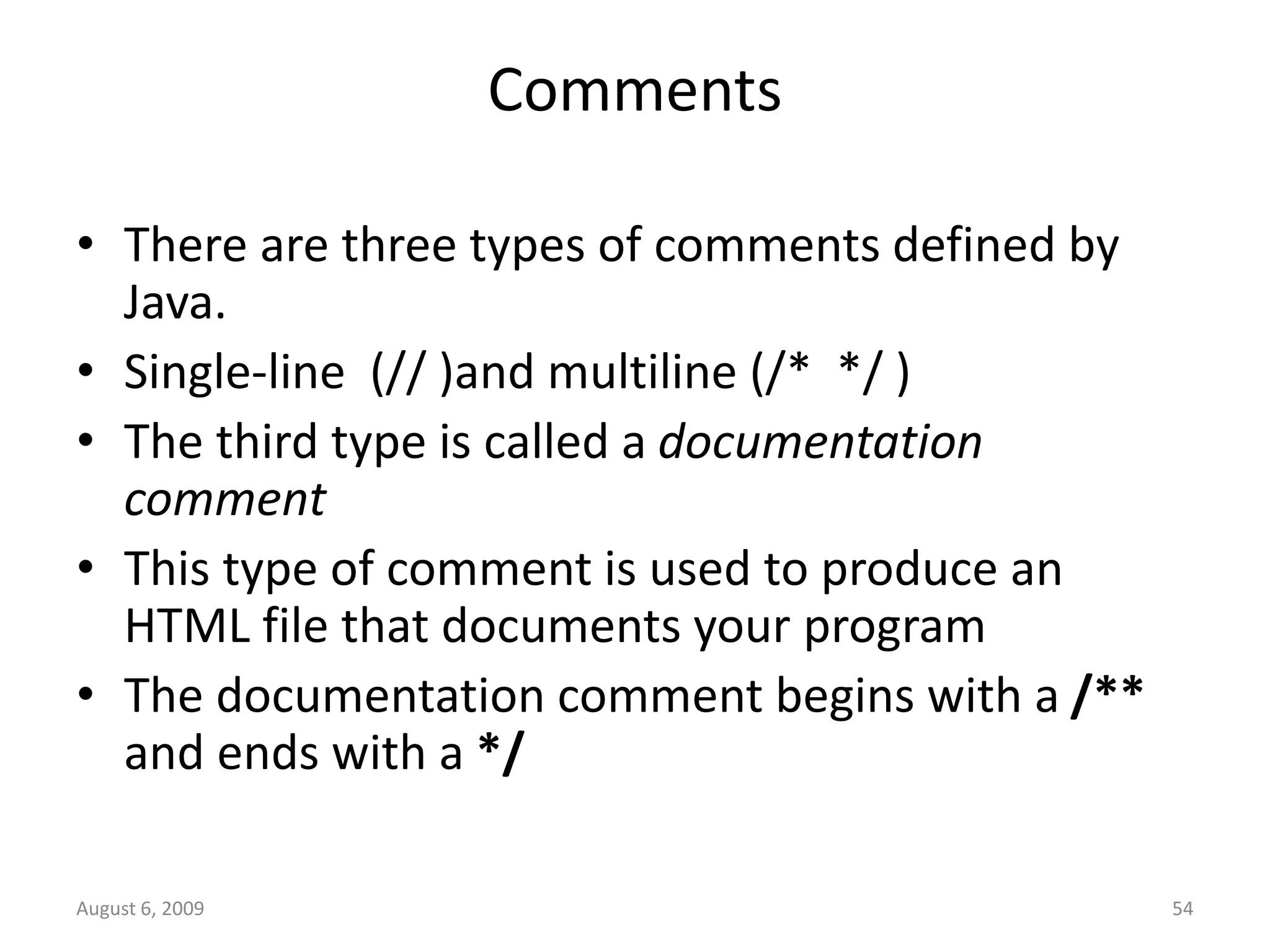 August 6, 2009 54 Comments • There are three types of comments defined by Java. • Single-line (// )and multiline (/* */ ) • The third type is called a documentation comment • This type of comment is used to produce an HTML file that documents your program • The documentation comment begins with a /** and ends with a */ 
