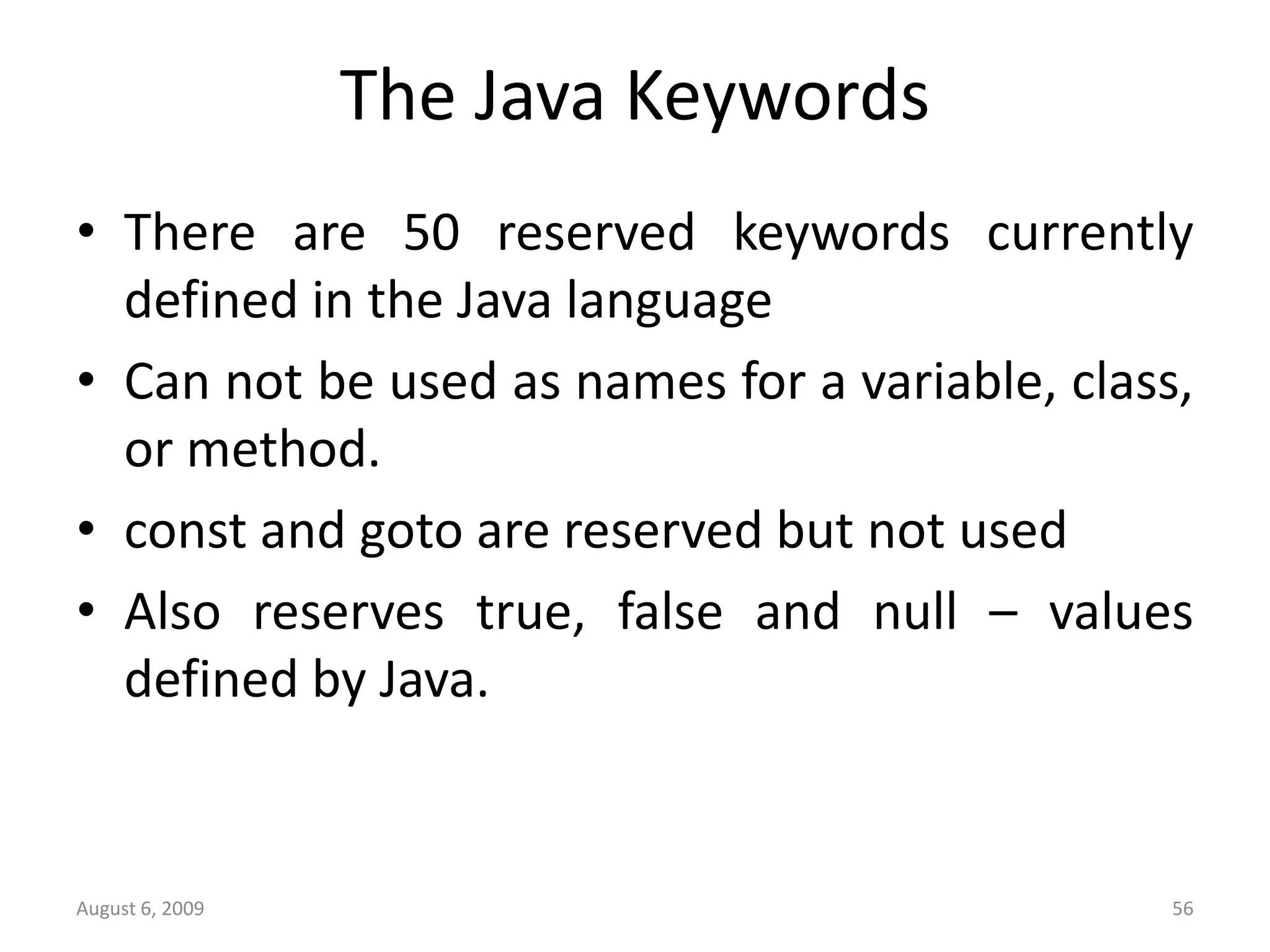August 6, 2009 56 The Java Keywords • There are 50 reserved keywords currently defined in the Java language • Can not be used as names for a variable, class, or method. • const and goto are reserved but not used • Also reserves true, false and null – values defined by Java. 