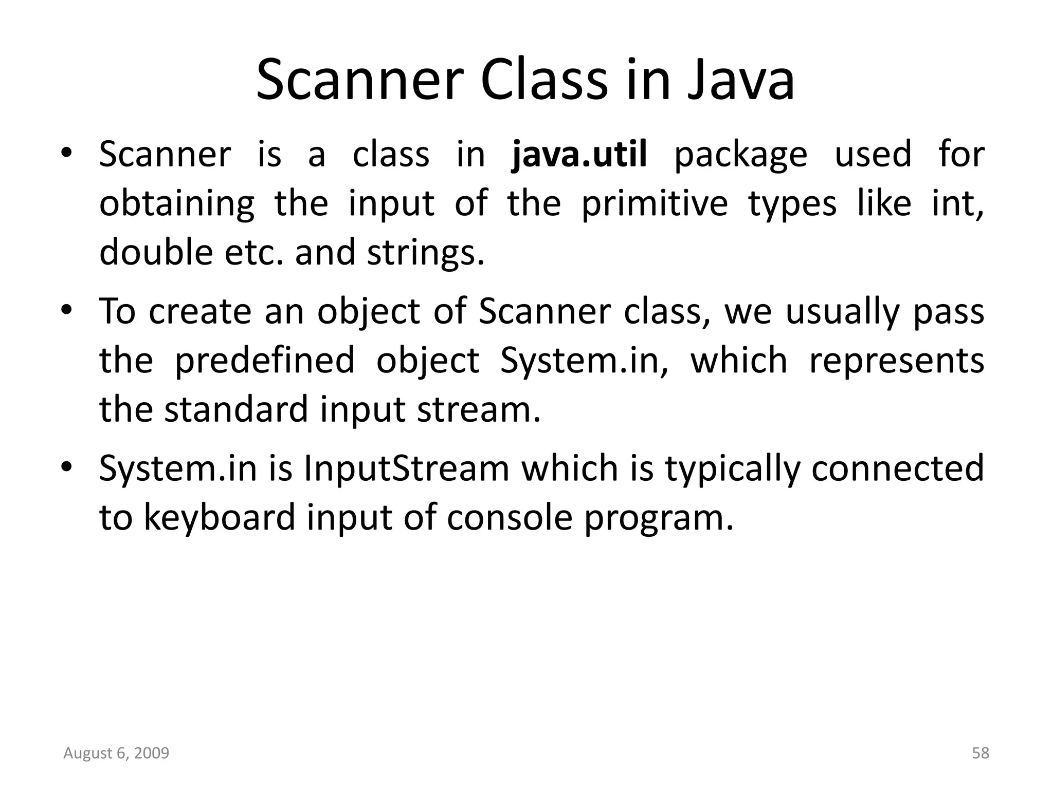 August 6, 2009 58 Scanner Class in Java • Scanner is a class in java.util package used for obtaining the input of the primitive types like int, double etc. and strings. • To create an object of Scanner class, we usually pass the predefined object System.in, which represents the standard input stream. • System.in is InputStream which is typically connected to keyboard input of console program. 
