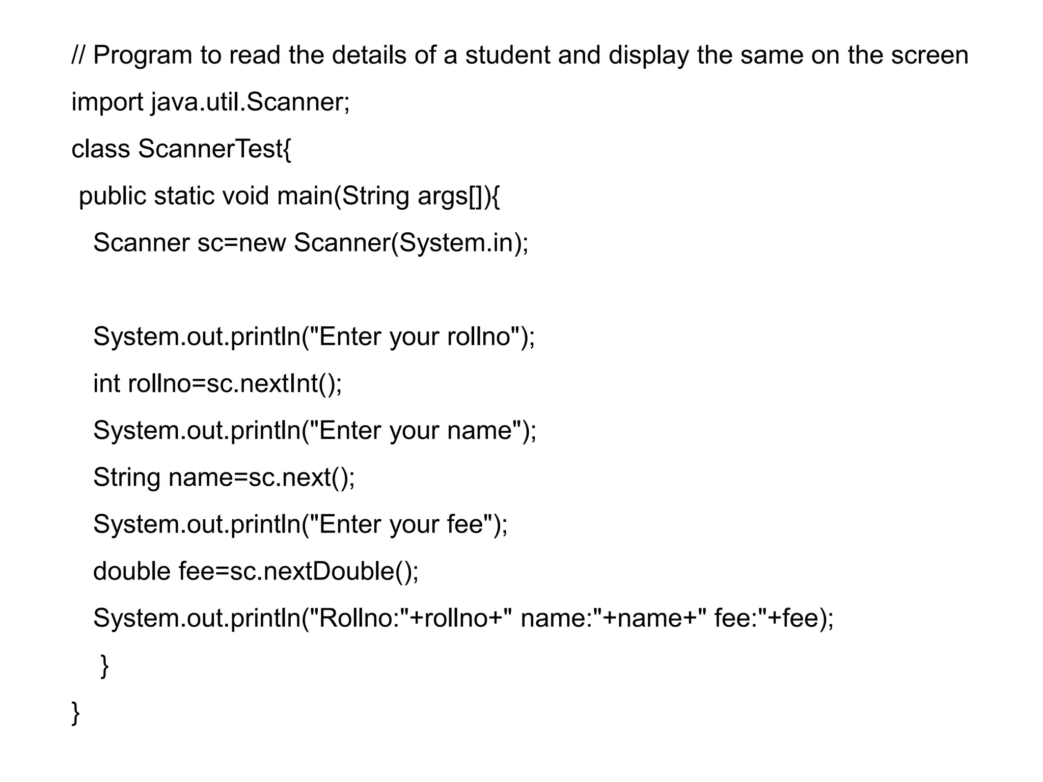// Program to read the details of a student and display the same on the screen import java.util.Scanner; class ScannerTest{ public static void main(String args[]){ Scanner sc=new Scanner(System.in); System.out.println("Enter your rollno"); int rollno=sc.nextInt(); System.out.println("Enter your name"); String name=sc.next(); System.out.println("Enter your fee"); double fee=sc.nextDouble(); System.out.println("Rollno:"+rollno+" name:"+name+" fee:"+fee); } } 