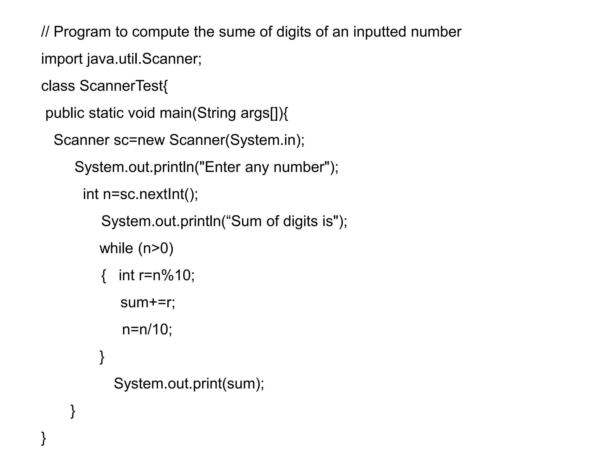 // Program to compute the sume of digits of an inputted number import java.util.Scanner; class ScannerTest{ public static void main(String args[]){ Scanner sc=new Scanner(System.in); System.out.println("Enter any number"); int n=sc.nextInt(); System.out.println(“Sum of digits is"); while (n>0) { int r=n%10; sum+=r; n=n/10; } System.out.print(sum); } } 