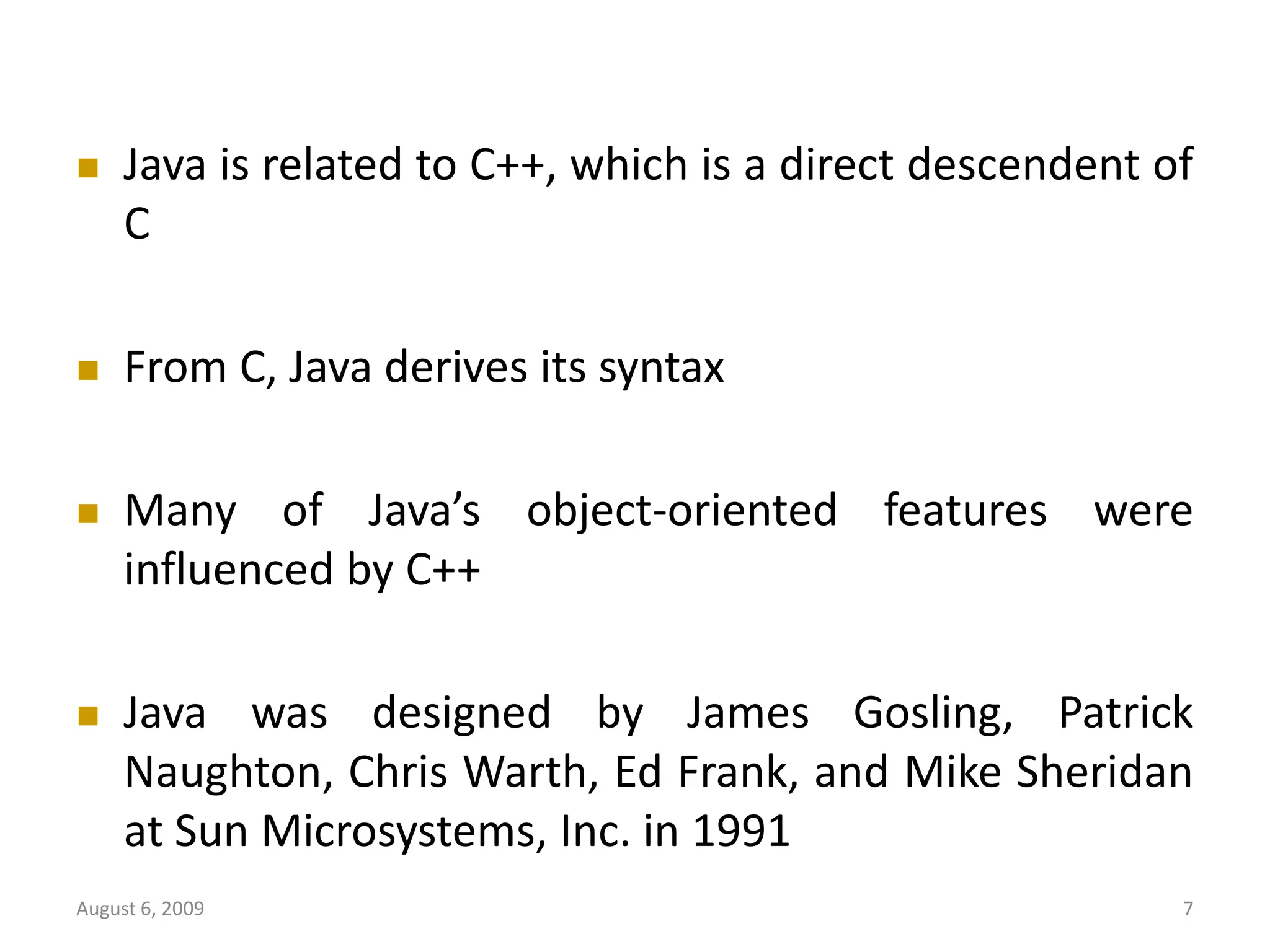 August 6, 2009 7  Java is related to C++, which is a direct descendent of C  From C, Java derives its syntax  Many of Java’s object-oriented features were influenced by C++  Java was designed by James Gosling, Patrick Naughton, Chris Warth, Ed Frank, and Mike Sheridan at Sun Microsystems, Inc. in 1991 