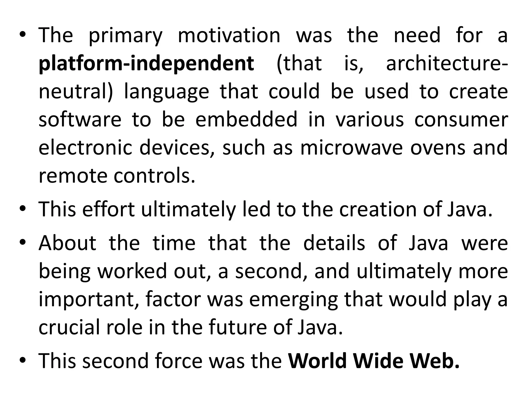 • The primary motivation was the need for a platform-independent (that is, architecture- neutral) language that could be used to create software to be embedded in various consumer electronic devices, such as microwave ovens and remote controls. • This effort ultimately led to the creation of Java. • About the time that the details of Java were being worked out, a second, and ultimately more important, factor was emerging that would play a crucial role in the future of Java. • This second force was the World Wide Web. 
