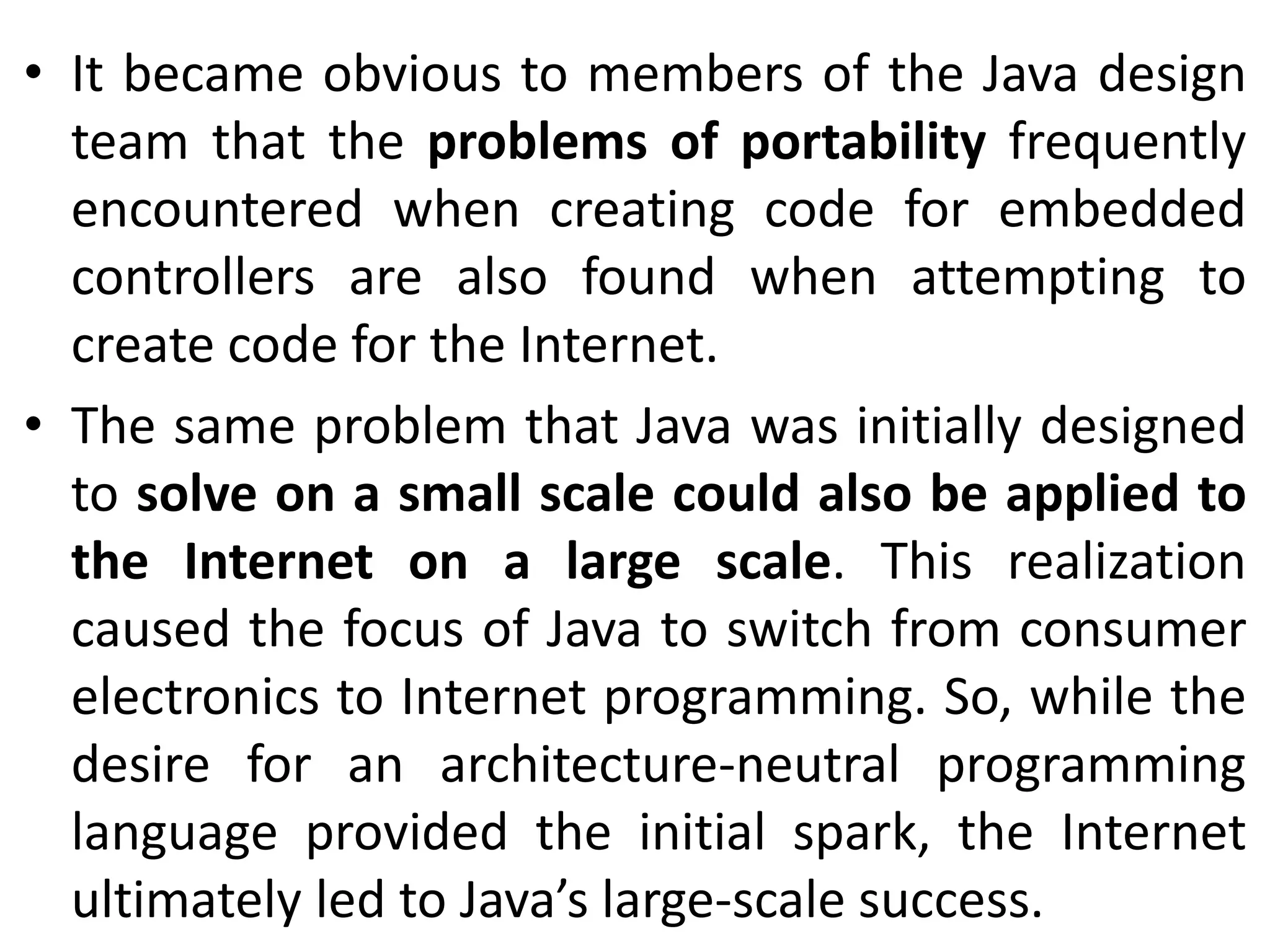 • It became obvious to members of the Java design team that the problems of portability frequently encountered when creating code for embedded controllers are also found when attempting to create code for the Internet. • The same problem that Java was initially designed to solve on a small scale could also be applied to the Internet on a large scale. This realization caused the focus of Java to switch from consumer electronics to Internet programming. So, while the desire for an architecture-neutral programming language provided the initial spark, the Internet ultimately led to Java’s large-scale success. 
