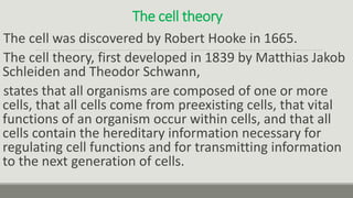 The cell theory
The cell was discovered by Robert Hooke in 1665.
The cell theory, first developed in 1839 by Matthias Jakob
Schleiden and Theodor Schwann,
states that all organisms are composed of one or more
cells, that all cells come from preexisting cells, that vital
functions of an organism occur within cells, and that all
cells contain the hereditary information necessary for
regulating cell functions and for transmitting information
to the next generation of cells.
 