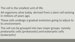 The cell is the smallest unit of life.
All organisms alive today. derived from a stem cell existing
in millions of years ago.
These cells undergo a gradual evolution going to adjust to
its environment.
The cell can be grouped into two major groups. namely
prokaryotic cells (prokaryotic) and eukaryotic cells
(eukaryotic)
 