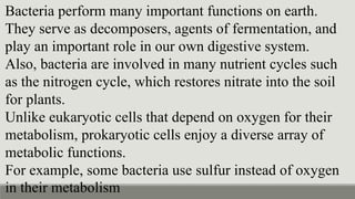 Bacteria perform many important functions on earth.
They serve as decomposers, agents of fermentation, and
play an important role in our own digestive system.
Also, bacteria are involved in many nutrient cycles such
as the nitrogen cycle, which restores nitrate into the soil
for plants.
Unlike eukaryotic cells that depend on oxygen for their
metabolism, prokaryotic cells enjoy a diverse array of
metabolic functions.
For example, some bacteria use sulfur instead of oxygen
in their metabolism
 