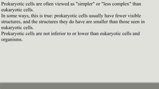 Prokaryotic cells are often viewed as "simpler" or "less complex" than
eukaryotic cells.
In some ways, this is true: prokaryotic cells usually have fewer visible
structures, and the structures they do have are smaller than those seen in
eukaryotic cells.
Prokaryotic cells are not inferior to or lower than eukaryotic cells and
organisms.
 