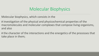 Molecular Biophysics
Molecular biophysics, which consists in the
# investigation of the physical and physicochemical properties of the
macromolecules and molecular complexes that compose living organisms,
and also
# the character of the interactions and the energetics of the processes that
take place in them;
 