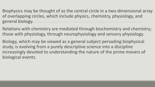 Biophysics may be thought of as the central circle in a two-dimensional array
of overlapping circles, which include physics, chemistry, physiology, and
general biology.
Relations with chemistry are mediated through biochemistry and chemistry;
those with physiology, through neurophysiology and sensory physiology.
Biology, which may be viewed as a general subject pervading biophysical
study, is evolving from a purely descriptive science into a discipline
increasingly devoted to understanding the nature of the prime movers of
biological events.
 