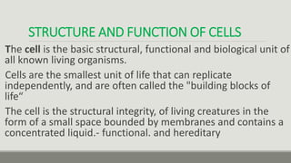 STRUCTURE AND FUNCTION OF CELLS
The cell is the basic structural, functional and biological unit of
all known living organisms.
Cells are the smallest unit of life that can replicate
independently, and are often called the "building blocks of
life“
The cell is the structural integrity, of living creatures in the
form of a small space bounded by membranes and contains a
concentrated liquid.- functional. and hereditary
 