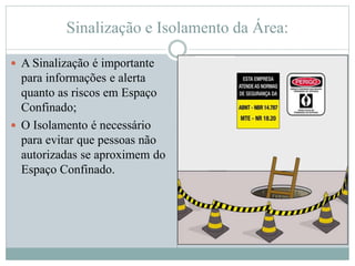 Sinalização e Isolamento da Área:
 A Sinalização é importante
para informações e alerta
quanto as riscos em Espaço
Confinado;
 O Isolamento é necessário
para evitar que pessoas não
autorizadas se aproximem do
Espaço Confinado.
 