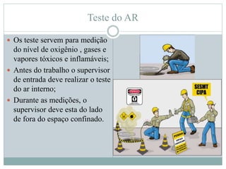 Teste do AR
 Os teste servem para medição
do nível de oxigênio , gases e
vapores tóxicos e inflamáveis;
 Antes do trabalho o supervisor
de entrada deve realizar o teste
do ar interno;
 Durante as medições, o
supervisor deve esta do lado
de fora do espaço confinado.
 