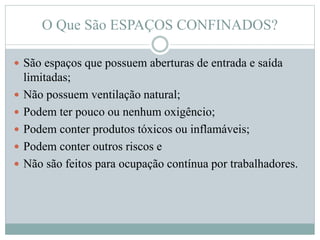 O Que São ESPAÇOS CONFINADOS?
 São espaços que possuem aberturas de entrada e saída
limitadas;
 Não possuem ventilação natural;
 Podem ter pouco ou nenhum oxigêncio;
 Podem conter produtos tóxicos ou inflamáveis;
 Podem conter outros riscos e
 Não são feitos para ocupação contínua por trabalhadores.
 