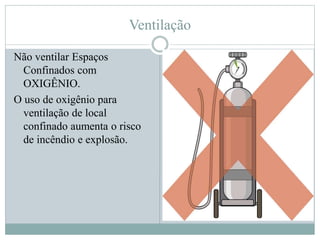 Ventilação
Não ventilar Espaços
Confinados com
OXIGÊNIO.
O uso de oxigênio para
ventilação de local
confinado aumenta o risco
de incêndio e explosão.
 