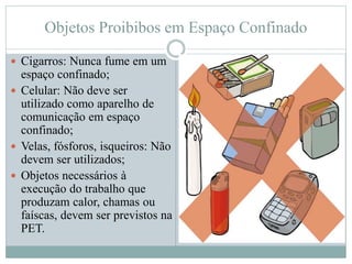 Objetos Proibibos em Espaço Confinado
 Cigarros: Nunca fume em um
espaço confinado;
 Celular: Não deve ser
utilizado como aparelho de
comunicação em espaço
confinado;
 Velas, fósforos, isqueiros: Não
devem ser utilizados;
 Objetos necessários à
execução do trabalho que
produzam calor, chamas ou
faíscas, devem ser previstos na
PET.
 