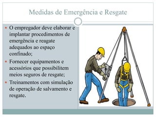 Medidas de Emergência e Resgate
 O empregador deve elaborar e
implantar procedimentos de
emergência e reagate
adequados ao espaço
confinado;
 Fornecer equipamentos e
acessórios que possibilitem
meios seguros de resgate;
 Treinamentos com simulação
de operação de salvamento e
resgate.
 