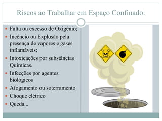 Riscos ao Trabalhar em Espaço Confinado:
 Falta ou excesso de Oxigênio;
 Incêncio ou Explosão pela
presença de vapores e gases
inflamáveis;
 Intoxicações por substâncias
Químicas.
 Infecções por agentes
biológicos
 Afogamento ou soterramento
 Choque elétrico
 Queda...
 