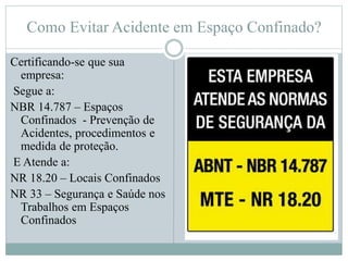 Como Evitar Acidente em Espaço Confinado?
Certificando-se que sua
empresa:
Segue a:
NBR 14.787 – Espaços
Confinados - Prevenção de
Acidentes, procedimentos e
medida de proteção.
E Atende a:
NR 18.20 – Locais Confinados
NR 33 – Segurança e Saúde nos
Trabalhos em Espaços
Confinados
 